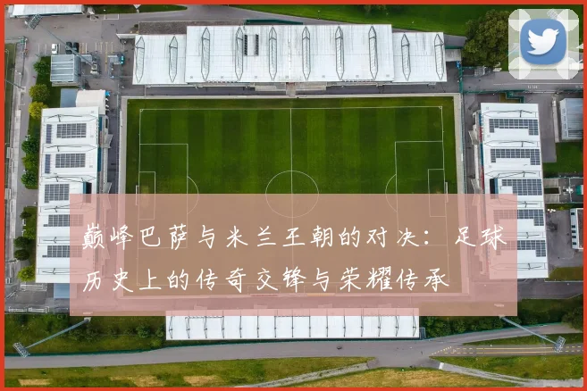 巅峰巴萨与米兰王朝的对决：足球历史上的传奇交锋与荣耀传承