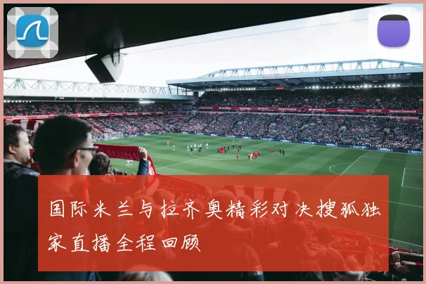 国际米兰与拉齐奥精彩对决搜狐独家直播全程回顾