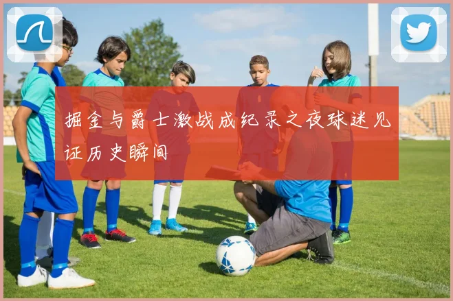 掘金与爵士激战成纪录之夜球迷见证历史瞬间