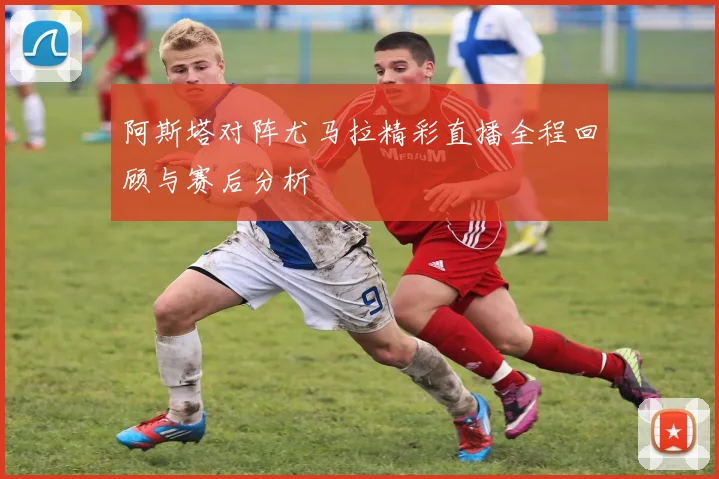 阿斯塔对阵尤马拉精彩直播全程回顾与赛后分析