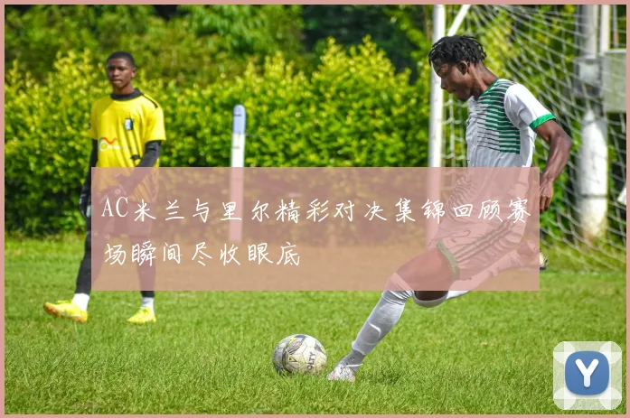 AC米兰与里尔精彩对决集锦回顾赛场瞬间尽收眼底