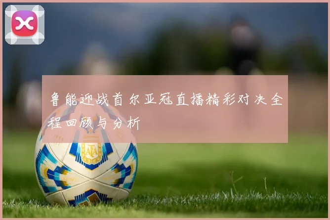 鲁能迎战首尔亚冠直播精彩对决全程回顾与分析