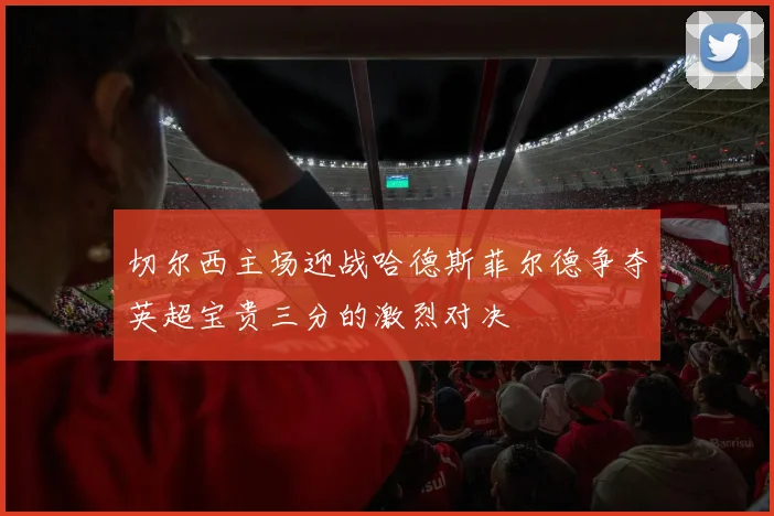 切尔西主场迎战哈德斯菲尔德争夺英超宝贵三分的激烈对决