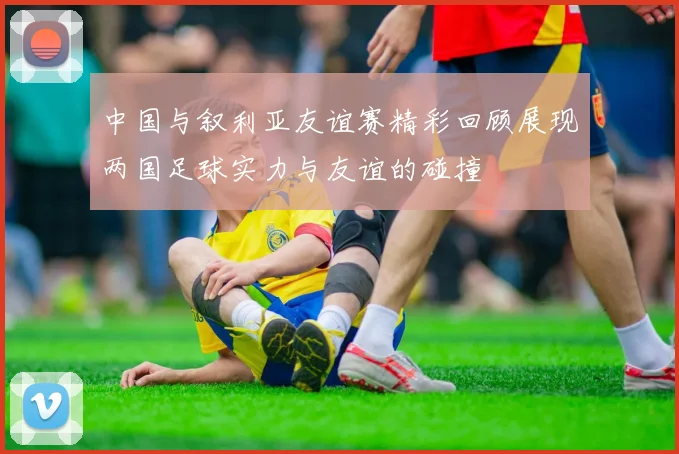 中国与叙利亚友谊赛精彩回顾展现两国足球实力与友谊的碰撞