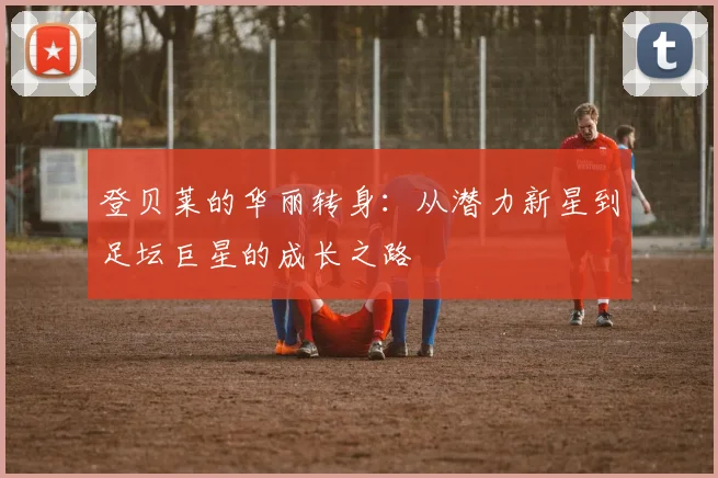登贝莱的华丽转身：从潜力新星到足坛巨星的成长之路