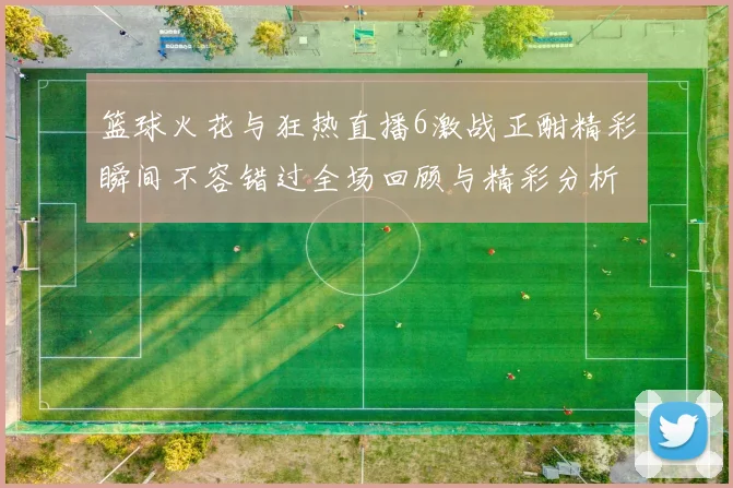 篮球火花与狂热直播6激战正酣精彩瞬间不容错过全场回顾与精彩分析