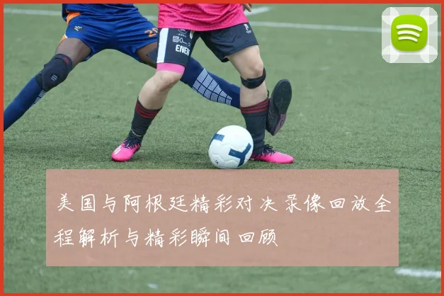 美国与阿根廷精彩对决录像回放全程解析与精彩瞬间回顾