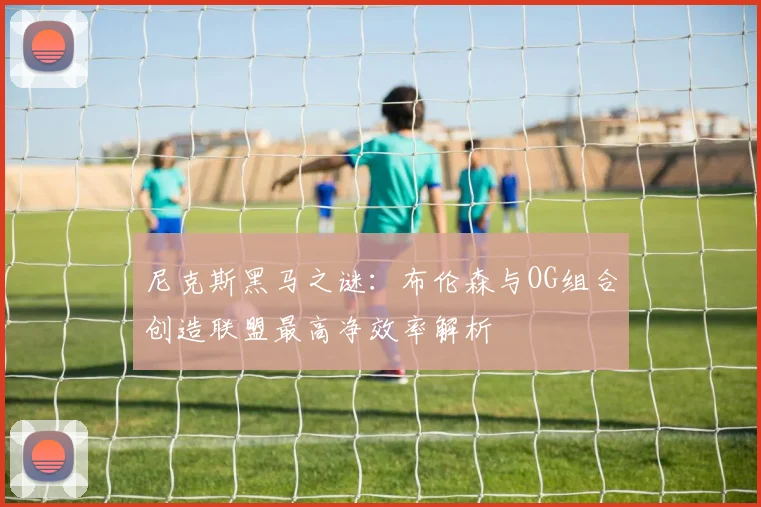 尼克斯黑马之谜：布伦森与OG组合创造联盟最高净效率解析