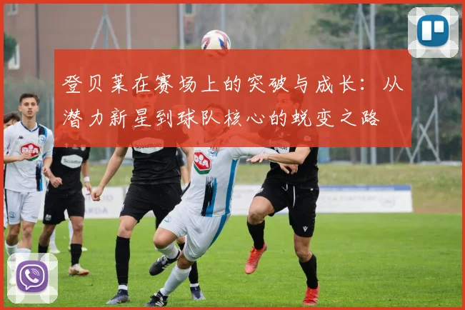 登贝莱在赛场上的突破与成长：从潜力新星到球队核心的蜕变之路