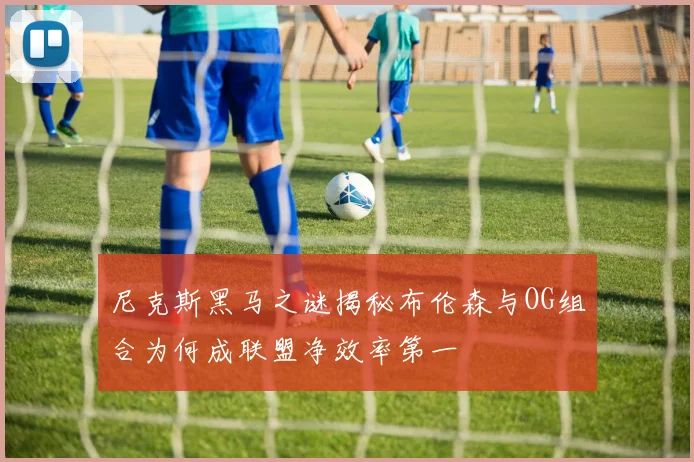 尼克斯黑马之谜揭秘布伦森与OG组合为何成联盟净效率第一