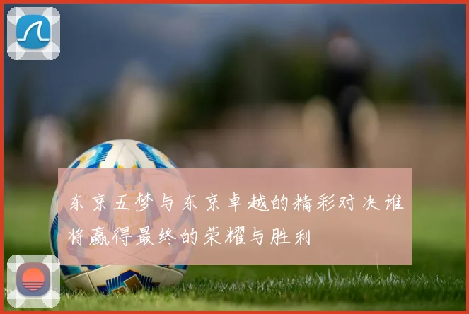 东京五梦与东京卓越的精彩对决谁将赢得最终的荣耀与胜利
