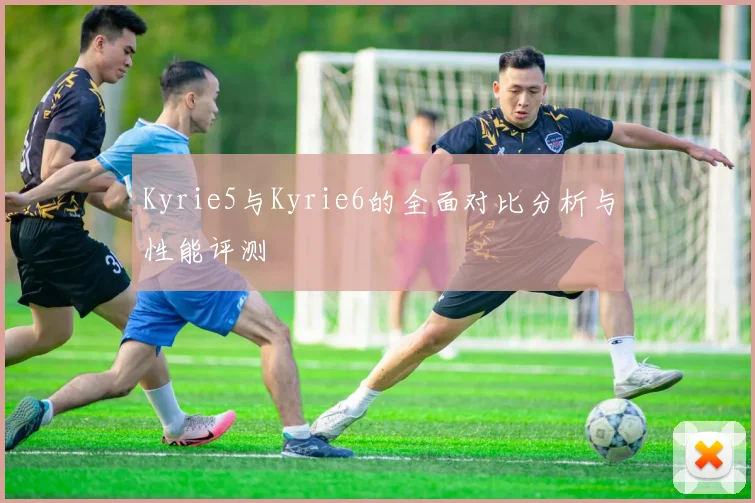 Kyrie5与Kyrie6的全面对比分析与性能评测