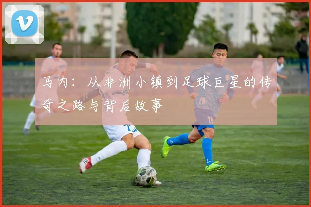马内：从非洲小镇到足球巨星的传奇之路与背后故事