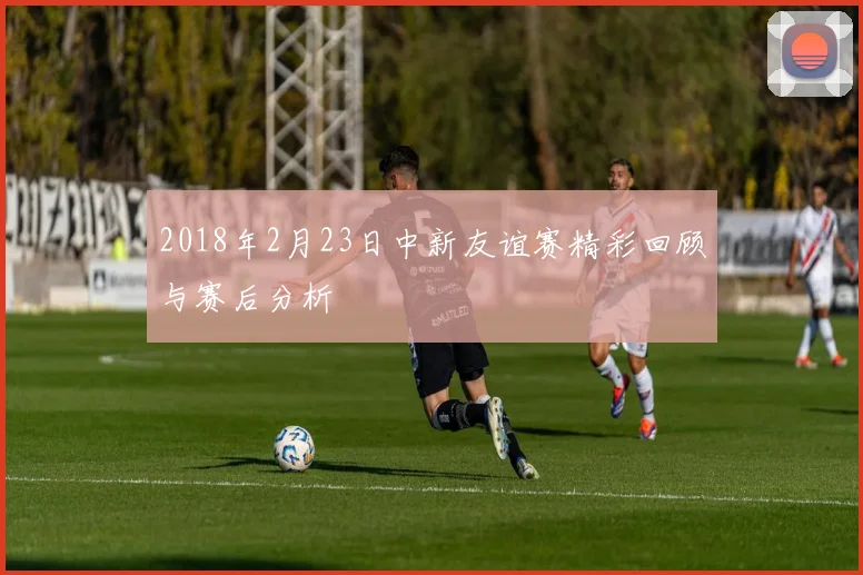 2018年2月23日中新友谊赛精彩回顾与赛后分析