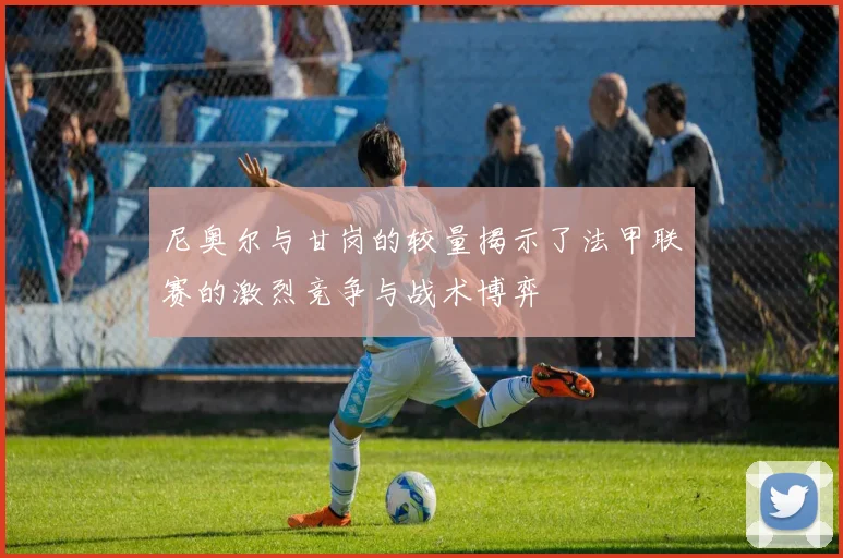 尼奥尔与甘岗的较量揭示了法甲联赛的激烈竞争与战术博弈