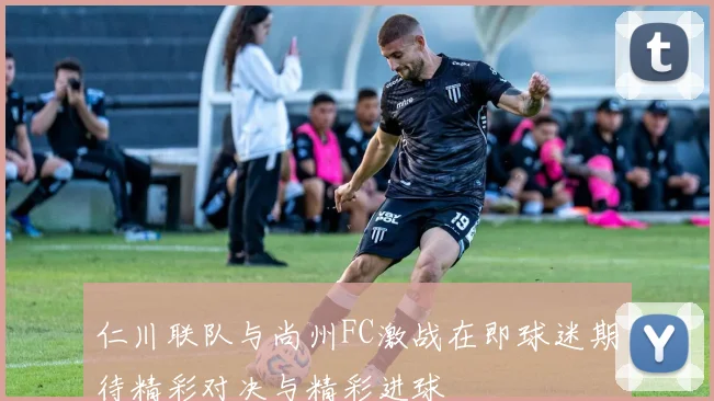 仁川联队与尚州FC激战在即球迷期待精彩对决与精彩进球