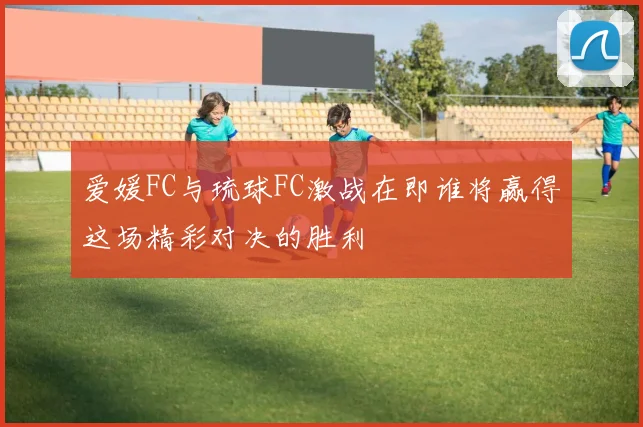 爱媛FC与琉球FC激战在即谁将赢得这场精彩对决的胜利