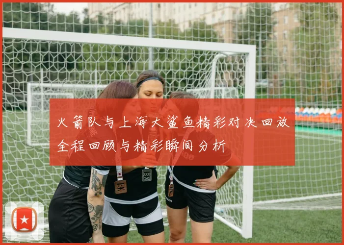 火箭队与上海大鲨鱼精彩对决回放全程回顾与精彩瞬间分析