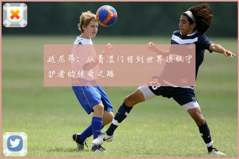 迈尼昂：从青涩门将到世界顶级守护者的传奇之路