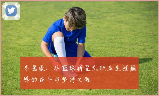 李慕豪：从篮球新星到职业生涯巅峰的奋斗与坚持之路