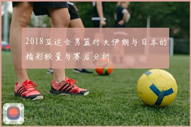 2018亚运会男篮对决伊朗与日本的精彩较量与赛后分析