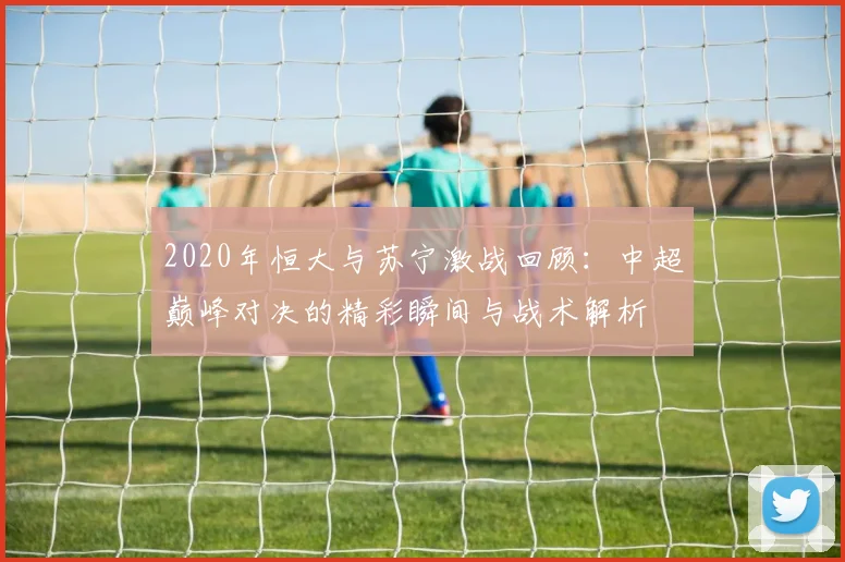 2020年恒大与苏宁激战回顾：中超巅峰对决的精彩瞬间与战术解析