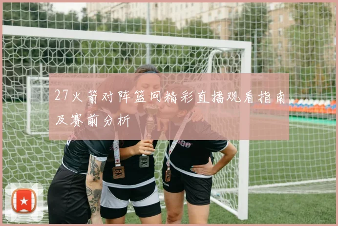 27火箭对阵篮网精彩直播观看指南及赛前分析