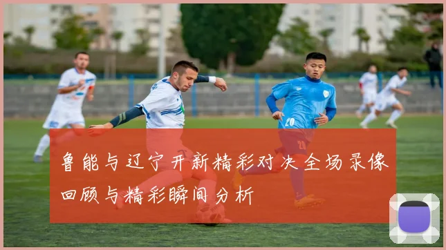 鲁能与辽宁开新精彩对决全场录像回顾与精彩瞬间分析