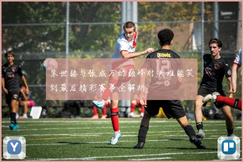 朱世赫与张成万的巅峰对决谁能笑到最后精彩赛事全解析