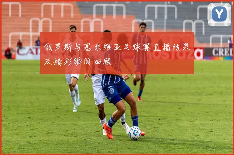 俄罗斯与塞尔维亚足球赛直播结果及精彩瞬间回顾