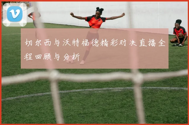 切尔西与沃特福德精彩对决直播全程回顾与分析