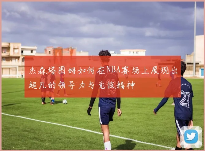杰森塔图姆如何在NBA赛场上展现出超凡的领导力与竞技精神