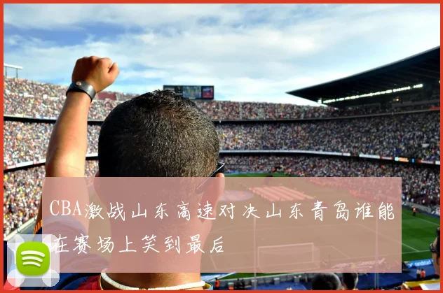 CBA激战山东高速对决山东青岛谁能在赛场上笑到最后